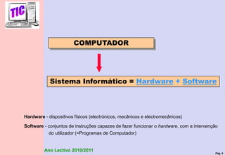 Pág. 5
Ano Lectivo 2010/2011
Sistema Informático = Hardware + Software
Hardware - dispositivos físicos (electrónicos, mecânicos e electromecânicos)
Software - conjuntos de instruções capazes de fazer funcionar o hardware, com a intervenção
do utilizador (=Programas de Computador)
COMPUTADOR
 