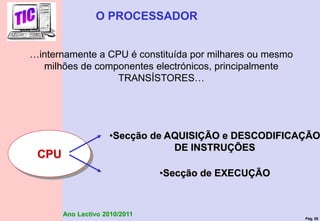 Pág. 50
Ano Lectivo 2010/2011
…internamente a CPU é constituída por milhares ou mesmo
milhões de componentes electrónicos, principalmente
TRANSÍSTORES…
O PROCESSADOR
•Secção de AQUISIÇÃO e DESCODIFICAÇÃO
DE INSTRUÇÕES
•Secção de EXECUÇÃO
CPU
 