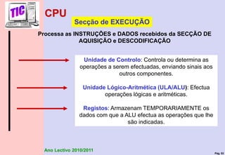 Pág. 53
Ano Lectivo 2010/2011
Unidade de Controlo: Controla ou determina as
operações a serem efectuadas, enviando sinais aos
outros componentes.
Unidade Lógico-Aritmética (ULA/ALU): Efectua
operações lógicas e aritméticas.
Registos: Armazenam TEMPORARIAMENTE os
dados com que a ALU efectua as operações que lhe
são indicadas.
Secção de EXECUÇÃO
Processa as INSTRUÇÕES e DADOS recebidos da SECÇÃO DE
AQUISIÇÃO e DESCODIFICAÇÃO
CPU
 