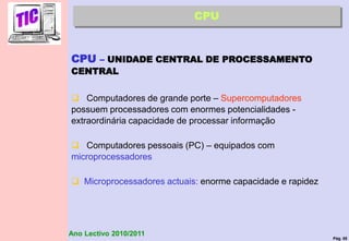 Pág. 55
Ano Lectivo 2010/2011
CPU
CPU – UNIDADE CENTRAL DE PROCESSAMENTO
CENTRAL
 Computadores de grande porte – Supercomputadores
possuem processadores com enormes potencialidades -
extraordinária capacidade de processar informação
 Computadores pessoais (PC) – equipados com
microprocessadores
 Microprocessadores actuais: enorme capacidade e rapidez
 