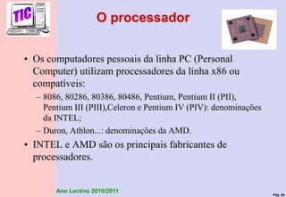Pág. 56
Ano Lectivo 2010/2011
O processador
• Os computadores pessoais da linha PC (Personal
Computer) utilizam processadores da linha x86 ou
compatíveis:
– 8086, 80286, 80386, 80486, Pentium, Pentium II (PII),
Pentium III (PIII),Celeron e Pentium IV (PIV): denominações
da INTEL;
– Duron, Athlon...: denominações da AMD.
• INTEL e AMD são os principais fabricantes de
processadores.
 