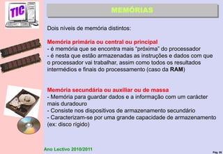 Pág. 58
Ano Lectivo 2010/2011
MEMÓRIAS
Dois níveis de memória distintos:
Memória primária ou central ou principal
- é memória que se encontra mais “próxima” do processador
- é nesta que estão armazenadas as instruções e dados com que
o processador vai trabalhar, assim como todos os resultados
intermédios e finais do processamento (caso da RAM)
Memória secundária ou auxiliar ou de massa
- Memória para guardar dados e a informação com um carácter
mais duradouro
- Consiste nos dispositivos de armazenamento secundário
- Caracterizam-se por uma grande capacidade de armazenamento
(ex: disco rígido)
 