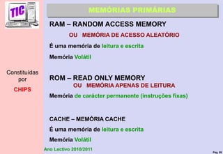 Pág. 59
Ano Lectivo 2010/2011
MEMÓRIAS PRIMÁRIAS
RAM – RANDOM ACCESS MEMORY
OU MEMÓRIA DE ACESSO ALEATÓRIO
É uma memória de leitura e escrita
Memória Volátil
ROM – READ ONLY MEMORY
OU MEMÓRIA APENAS DE LEITURA
Memória de carácter permanente (instruções fixas)
CACHE – MEMÓRIA CACHE
É uma memória de leitura e escrita
Memória Volátil
Constituídas
por
CHIPS
 
