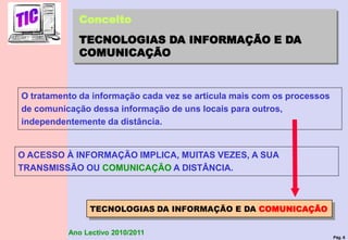 Pág. 6
Ano Lectivo 2010/2011
TECNOLOGIAS DA INFORMAÇÃO E DA COMUNICAÇÃO
Conceito
TECNOLOGIAS DA INFORMAÇÃO E DA
COMUNICAÇÃO
O tratamento da informação cada vez se articula mais com os processos
de comunicação dessa informação de uns locais para outros,
independentemente da distância.
O ACESSO À INFORMAÇÃO IMPLICA, MUITAS VEZES, A SUA
TRANSMISSÃO OU COMUNICAÇÃO A DISTÂNCIA.
 