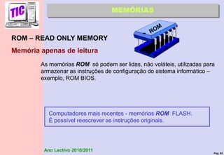 Pág. 62
Ano Lectivo 2010/2011
ROM – READ ONLY MEMORY
Memória apenas de leitura
MEMÓRIAS
As memórias ROM só podem ser lidas, não voláteis, utilizadas para
armazenar as instruções de configuração do sistema informático –
exemplo, ROM BIOS.
Computadores mais recentes - memórias ROM FLASH.
É possível reescrever as instruções originais.
 