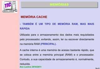 Pág. 63
Ano Lectivo 2010/2011
MEMÓRIA CACHE
MEMÓRIAS
- TAMBÉM É UM TIPO DE MEMÓRIA RAM, MAS MAIS
RÁPIDA
Utilizada para o armazenamento dos dados mais requisitados
pelo processador, evitando, assim, ler ou escrever directamente
na memória RAM (PRINCIPAL).
A cache interna é uma memória de acesso bastante rápido, que
se coloca entre a memória principal (RAM) e o processador.
Contudo, a sua capacidade de armazenamento é, normalmente,
reduzida.
 