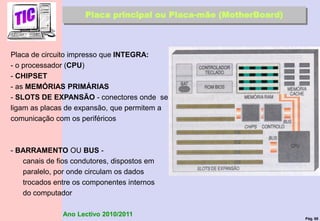 Pág. 68
Ano Lectivo 2010/2011
Placa principal ou Placa-mãe (MotherBoard)
Placa de circuito impresso que INTEGRA:
- o processador (CPU)
- CHIPSET
- as MEMÓRIAS PRIMÁRIAS
- SLOTS DE EXPANSÃO - conectores onde se
ligam as placas de expansão, que permitem a
comunicação com os periféricos
- BARRAMENTO OU BUS -
canais de fios condutores, dispostos em
paralelo, por onde circulam os dados
trocados entre os componentes internos
do computador
 