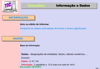 Pág. 7
Ano Lectivo 2010/2011
INFORMAÇÃO
Dados - designações de entidades, factos, valores numéricos, ...
Exemplo:
Dados - 2; 72; 144
Informação - 2 sapatilhas a 72 € cada num total de 144 €
Conceitos Informação e Dados
Acto ou efeito de informar.
Conjunto de dados articulados de forma a terem significado.
DADOS
Base da informação.
 