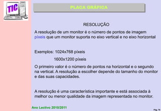 Pág. 79
Ano Lectivo 2010/2011
PLACA GRÁFICA
RESOLUÇÃO
A resolução de um monitor é o número de pontos de imagem
píxeis que um monitor suporta no eixo vertical e no eixo horizontal
Exemplos: 1024x768 píxeis
1600x1200 píxeis
O primeiro valor é o número de pontos na horizontal e o segundo
na vertical. A resolução a escolher depende do tamanho do monitor
e das suas capacidades.
A resolução é uma característica importante e está associada à
melhor ou menor qualidade da imagem representada no monitor.
 