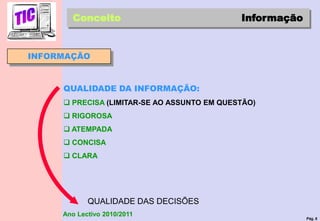 Pág. 8
Ano Lectivo 2010/2011
INFORMAÇÃO
Conceito Informação
QUALIDADE DA INFORMAÇÃO:
 PRECISA (LIMITAR-SE AO ASSUNTO EM QUESTÃO)
 RIGOROSA
 ATEMPADA
 CONCISA
 CLARA
QUALIDADE DAS DECISÕES
 