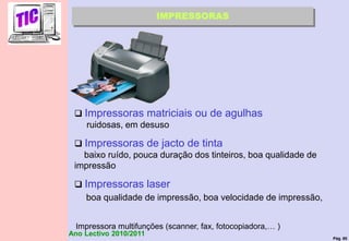 Pág. 80
Ano Lectivo 2010/2011
IMPRESSORAS
 Impressoras matriciais ou de agulhas
ruidosas, em desuso
 Impressoras de jacto de tinta
baixo ruído, pouca duração dos tinteiros, boa qualidade de
impressão
 Impressoras laser
boa qualidade de impressão, boa velocidade de impressão,
Impressora multifunções (scanner, fax, fotocopiadora,… )
 