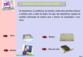 Pág. 81
Ano Lectivo 2010/2011
Dispositivos de entrada e saída
Os dispositivos, ou periféricos, de entrada e saída tanto permitem efectuar
a entrada como a saída de dados. Ou seja, são dispositivos capazes de
canalizar informação do exterior para o interior do computador e vice-
versa.
Drive
Modem
Monitor táctil
Placa de rede
 