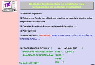 Pág. 84
Ano Lectivo 2010/2011
Decisões fundamentais na aquisição e/ou
remodelação de material informático
 Definir os objectivos
 Elaborar, em função dos objectivos, uma lista do material a adquirir e das
respectivas características
 Pesquisa do material (Internet, revistas de informática, …)
 Pedir opiniões
Outros factores - UPGRADES, MANUAIS DE INSTRUÇÕES, ASSISTÊNCIA
CASO DE AVARIA, …
 PROCESSADOR PENTIUM IV ? OU ATHLON AMD ?
RAPIDEZ DE PROCESSAMENTO 2GHz ? … 3,2 GHz ?
QUANTIDADE DE MEMÓRIA RAM 256 MB ?
512 MB ?
1GB ?
 