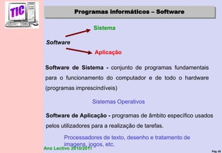 Pág. 85
Ano Lectivo 2010/2011
Programas informáticos – Software
Software de Sistema - conjunto de programas fundamentais
para o funcionamento do computador e de todo o hardware
(programas imprescindíveis)
Sistemas Operativos
Software de Aplicação - programas de âmbito específico usados
pelos utilizadores para a realização de tarefas.
Processadores de texto, desenho e tratamento de
imagens, jogos, etc.
Software
Sistema
Aplicação
 