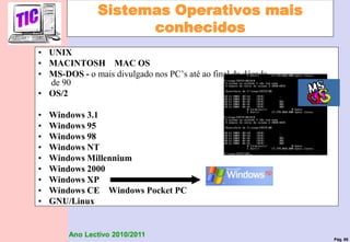 Pág. 88
Ano Lectivo 2010/2011
Sistemas Operativos mais
conhecidos
• UNIX
• MACINTOSH MAC OS
• MS-DOS - o mais divulgado nos PC’s até ao final da década
de 90
• OS/2
• Windows 3.1
• Windows 95
• Windows 98
• Windows NT
• Windows Millennium
• Windows 2000
• Windows XP
• Windows CE Windows Pocket PC
• GNU/Linux
 