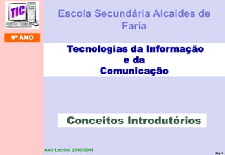 Pág. 1
Ano Lectivo 2010/2011
Tecnologias da Informação
e da
Comunicação
Conceitos Introdutórios
9º ANO
Escola Secundária Alcaides de
Faria
 