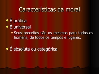 Características da moral É prática É universal Seus preceitos são os mesmos para todos os homens, de todos os tempos e lugares. É absoluta ou categórica 