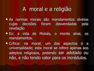 A  moral e a religião As normas morais são mandamentos divinos cujas decisões foram desvendadas pela revelação Ex: a vida de Moisés, o monte sinai, os mandamentos. Crítica: na moral, um dos aspectos é a universalidade; esta moral se refere apenas aos adeptos religiosos, podendo  ser adotado ou não, e não tendo valor para os incrédulos. 