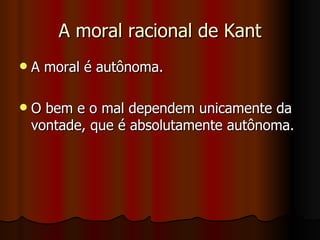 A moral racional de Kant A moral é autônoma. O bem e o mal dependem unicamente da vontade, que é absolutamente autônoma. 