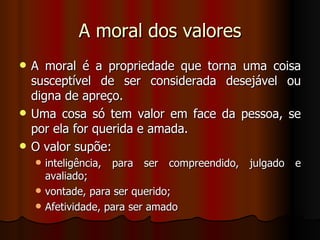 A moral dos valores A moral é a propriedade que torna uma coisa susceptível de ser considerada desejável ou digna de apreço. Uma cosa só tem valor em face da pessoa, se por ela for querida e amada. O valor supõe: inteligência, para ser compreendido, julgado e avaliado; vontade, para ser querido; Afetividade, para ser amado 