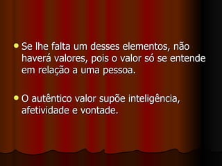 Se lhe falta um desses elementos, não haverá valores, pois o valor só se entende em relação a uma pessoa. O autêntico valor supõe inteligência, afetividade e vontade. 