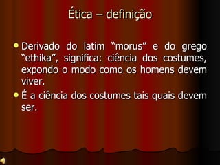 Ética – definição Derivado do latim “morus” e do grego “ethika”, significa: ciência dos costumes, expondo o modo como os homens devem viver. É a ciência dos costumes tais quais devem ser.  
