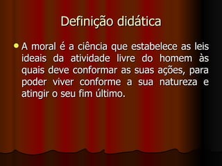 Definição didática A moral é a ciência que estabelece as leis ideais da atividade livre do homem às quais deve conformar as suas ações, para poder viver conforme a sua natureza e atingir o seu fim último. 