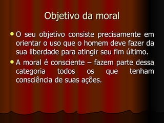 Objetivo da moral O seu objetivo consiste precisamente em orientar o uso que o homem deve fazer da sua liberdade para atingir seu fim último. A moral é consciente – fazem parte dessa categoria todos os que tenham consciência de suas ações. 