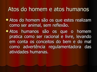Atos do homem e atos humanos Atos do homem são os que estes realizam como ser animal, sem reflexão. Atos humanos são os que o homem pratica como ser racional e livre, levando em conta os conceitos do bem e do mal como advertência regulamentadora das atividades humanas. 