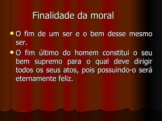 Finalidade da moral O fim de um ser e o bem desse mesmo ser. O fim último do homem constitui o seu bem supremo para o qual deve dirigir todos os seus atos, pois possuindo-o será eternamente feliz. 