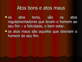 Atos bons e atos maus os atos bons, são os atos regulamentadores que levam o homem ao seu fim – a felicidade, o bem estar. os atos maus são aqueles que desviam o homem do seu fim.  