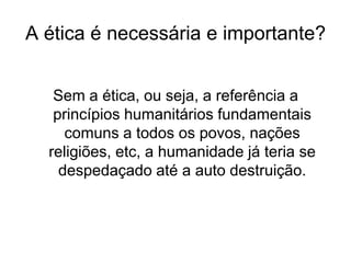 A ética é necessária e importante?
Sem a ética, ou seja, a referência a
princípios humanitários fundamentais
comuns a todos os povos, nações
religiões, etc, a humanidade já teria se
despedaçado até a auto destruição.
 