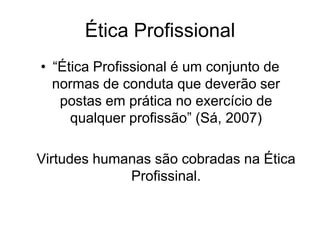 Ética Profissional
• “Ética Profissional é um conjunto de
normas de conduta que deverão ser
postas em prática no exercício de
qualquer profissão” (Sá, 2007)
Virtudes humanas são cobradas na Ética
Profissinal.
 