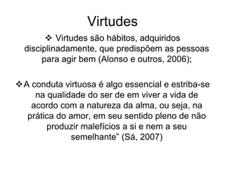 Virtudes
 Virtudes são hábitos, adquiridos
disciplinadamente, que predispõem as pessoas
para agir bem (Alonso e outros, 2006);
A conduta virtuosa é algo essencial e estriba-se
na qualidade do ser de em viver a vida de
acordo com a natureza da alma, ou seja, na
prática do amor, em seu sentido pleno de não
produzir malefícios a si e nem a seu
semelhante” (Sá, 2007)
 