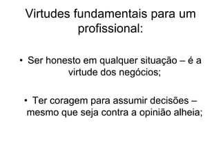 Virtudes fundamentais para um
profissional:
• Ser honesto em qualquer situação – é a
virtude dos negócios;
• Ter coragem para assumir decisões –
mesmo que seja contra a opinião alheia;
 