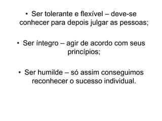 • Ser tolerante e flexível – deve-se
conhecer para depois julgar as pessoas;
• Ser íntegro – agir de acordo com seus
princípios;
• Ser humilde – só assim conseguimos
reconhecer o sucesso individual.
 