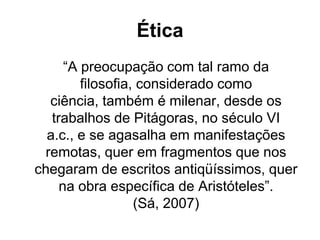Ética
“A preocupação com tal ramo da
filosofia, considerado como
ciência, também é milenar, desde os
trabalhos de Pitágoras, no século VI
a.c., e se agasalha em manifestações
remotas, quer em fragmentos que nos
chegaram de escritos antiqüíssimos, quer
na obra específica de Aristóteles”.
(Sá, 2007)
 