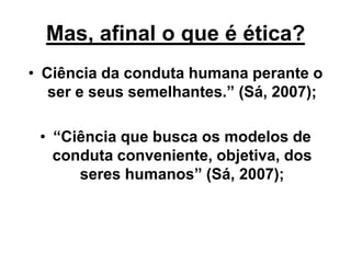 Mas, afinal o que é ética?
• Ciência da conduta humana perante o
ser e seus semelhantes.” (Sá, 2007);
• “Ciência que busca os modelos de
conduta conveniente, objetiva, dos
seres humanos” (Sá, 2007);
 