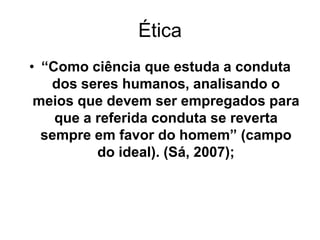 Ética
• “Como ciência que estuda a conduta
dos seres humanos, analisando o
meios que devem ser empregados para
que a referida conduta se reverta
sempre em favor do homem” (campo
do ideal). (Sá, 2007);
 