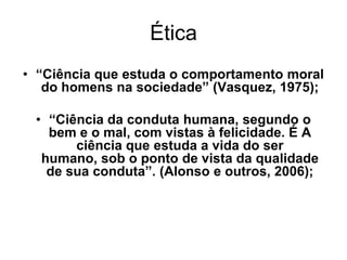 Ética
• “Ciência que estuda o comportamento moral
do homens na sociedade” (Vasquez, 1975);
• “Ciência da conduta humana, segundo o
bem e o mal, com vistas à felicidade. É A
ciência que estuda a vida do ser
humano, sob o ponto de vista da qualidade
de sua conduta”. (Alonso e outros, 2006);
 