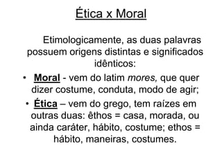 Ética x Moral
Etimologicamente, as duas palavras
possuem origens distintas e significados
idênticos:
• Moral - vem do latim mores, que quer
dizer costume, conduta, modo de agir;
• Ética – vem do grego, tem raízes em
outras duas: êthos = casa, morada, ou
ainda caráter, hábito, costume; ethos =
hábito, maneiras, costumes.
 