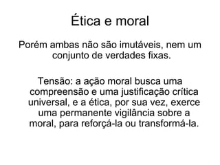 Ética e moral
Porém ambas não são imutáveis, nem um
conjunto de verdades fixas.
Tensão: a ação moral busca uma
compreensão e uma justificação crítica
universal, e a ética, por sua vez, exerce
uma permanente vigilância sobre a
moral, para reforçá-la ou transformá-la.
 