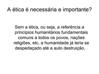 A ética é necessária e importante? Sem a ética, ou seja, a referência a princípios humanitários fundamentais comuns a todos os povos, nações religiões, etc, a humanidade já teria se despedaçado até a auto destruição.  