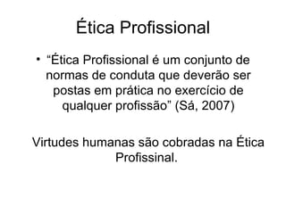 Ética Profissional “ Ética Profissional é um conjunto de normas de conduta que deverão ser postas em prática no exercício de qualquer profissão” (Sá, 2007) Virtudes humanas são cobradas na Ética Profissinal.  