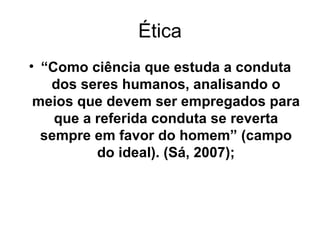 Ética “ Como ciência que estuda a conduta dos seres humanos, analisando o meios que devem ser empregados para que a referida conduta se reverta sempre em favor do homem” (campo do ideal). (Sá, 2007); 