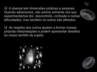 A doença tem dimensões públicas e pessoais. Quando adoecemos, não somos somente nós que experimentamos dor, desconforto, confusão e outras dificuldades, mas também os outros são afetados. As reações dos outros ajudam a formar nossas próprias interpretações e podem apresentar desafios ao nosso sentido de sujeito.  