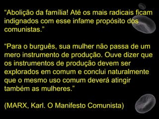“ Abolição da família! Até os mais radicais ficam indignados com esse infame propósito dos comunistas.” “ Para o burguês, sua mulher não passa de um mero instrumento de produção. Ouve dizer que os instrumentos de produção devem ser explorados em comum e conclui naturalmente que o mesmo uso comum deverá atingir também as mulheres.”  (MARX, Karl. O Manifesto Comunista) 