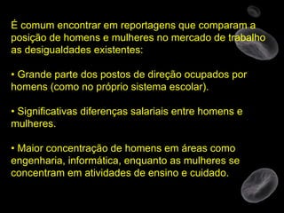 É comum encontrar em reportagens que comparam a posição de homens e mulheres no mercado de trabalho as desigualdades existentes: •  Grande parte dos postos de direção ocupados por homens (como no próprio sistema escolar). •  Significativas diferenças salariais entre homens e mulheres. •  Maior concentração de homens em áreas como engenharia, informática, enquanto as mulheres se concentram em atividades de ensino e cuidado. 