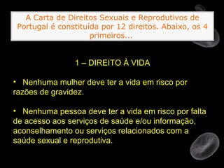 1 – DIREITO À VIDA Nenhuma mulher deve ter a vida em risco por razões de gravidez. Nenhuma pessoa deve ter a vida em risco por falta de acesso aos serviços de saúde e/ou informação, aconselhamento ou serviços relacionados com a saúde sexual e reprodutiva. A Carta de Direitos Sexuais e Reprodutivos de Portugal é constituída por 12 direitos. Abaixo, os 4 primeiros...   