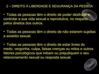 2 – DIREITO À LIBERDADE E SEGURANÇA DA PESSOA Todas as pessoas têm o direito de poder desfrutar e controlar a sua vida sexual e reprodutiva, no respeito pelos direitos dos outros. Todas as pessoas têm o direito de não estarem sujeitas a assédio sexual. Todas as pessoas têm o direito de estar livres do medo, vergonha, culpa, falsas crenças ou mitos e outros fatores psicológicos que inibam ou prejudiquem o seu relacionamento sexual ou resposta sexual. 